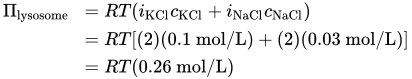 StartLayout 1st Row 1st Column upper Pi Subscript lysosome 2nd Column equals upper R upper T left-parenthesis i Subscript KCl Baseline c Subscript KCl Baseline plus i Subscript NaCl Baseline c Subscript NaCl Baseline right-parenthesis 2nd Row 1st Column Blank 2nd Column equals upper R upper T left-bracket left-parenthesis 2 right-parenthesis left-parenthesis 0.1 mol slash upper L right-parenthesis plus left-parenthesis 2 right-parenthesis left-parenthesis 0.03 mol slash upper L right-parenthesis right-bracket 3rd Row 1st Column Blank 2nd Column equals upper R upper T left-parenthesis 0.26 mol slash upper L right-parenthesis EndLayout